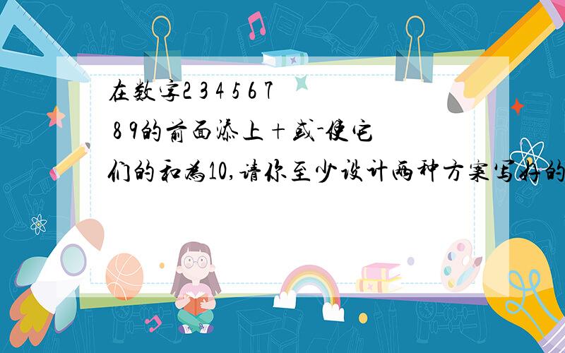 在数字2 3 4 5 6 7 8 9的前面添上+或-使它们的和为10,请你至少设计两种方案写好的加分