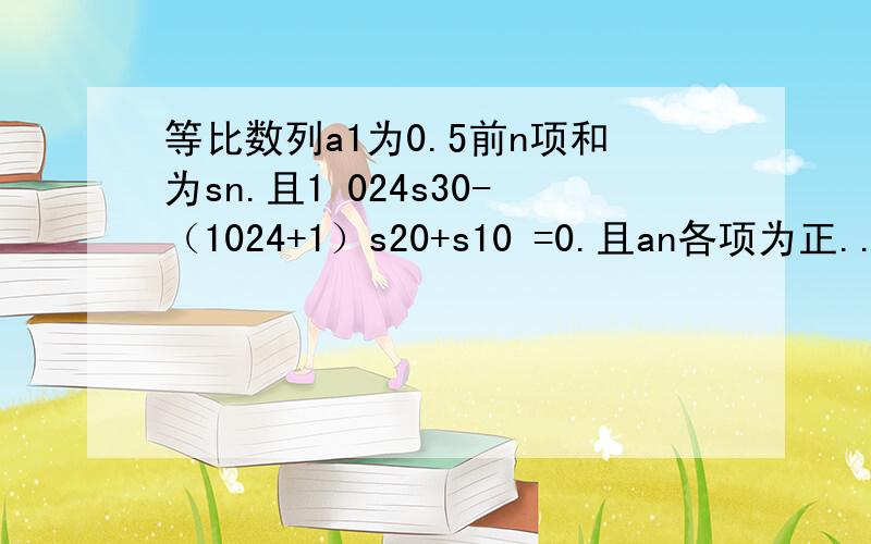 等比数列a1为0.5前n项和为sn.且1 024s30-（1024+1）s20+s10 =0.且an各项为正...求an