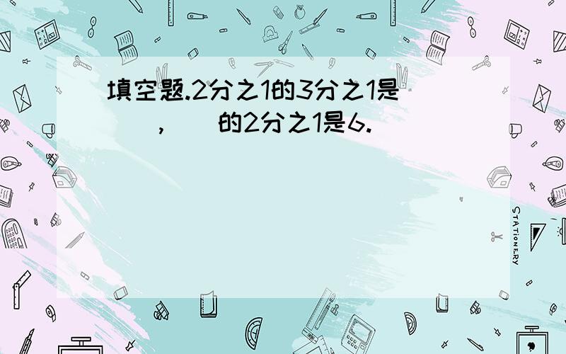 填空题.2分之1的3分之1是（）,（）的2分之1是6.