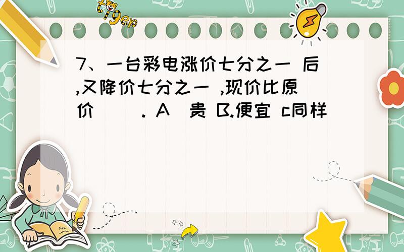 7、一台彩电涨价七分之一 后,又降价七分之一 ,现价比原价（ ）. A．贵 B.便宜 c同样