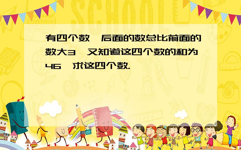 有四个数,后面的数总比前面的数大3,又知道这四个数的和为46,求这四个数.