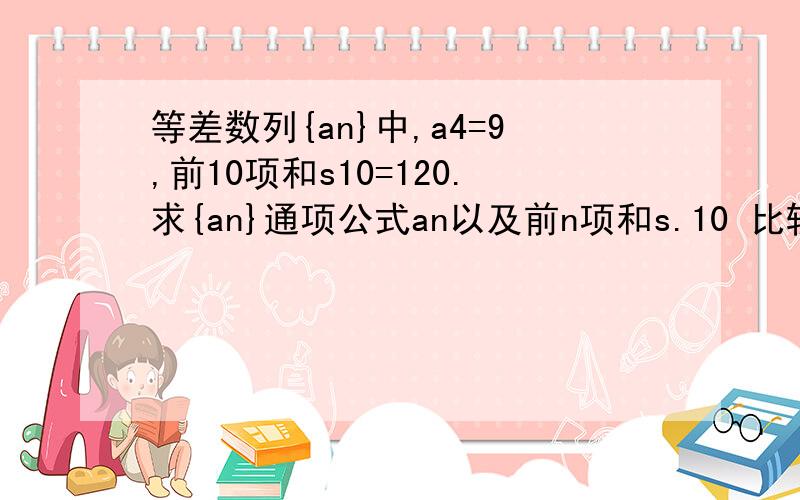 等差数列{an}中,a4=9,前10项和s10=120.求{an}通项公式an以及前n项和s.10 比较sn与nan(n属于非零自...等差数列{an}中,a4=9,前10项和s10=120.求{an}通项公式an以及前n项和s.10 比较sn与nan(n属于非零自然数）的