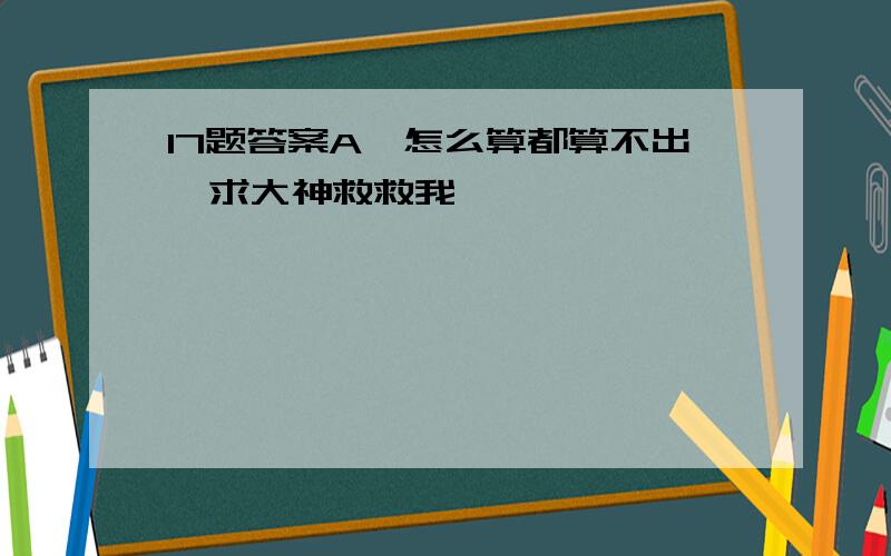 17题答案A,怎么算都算不出,求大神救救我