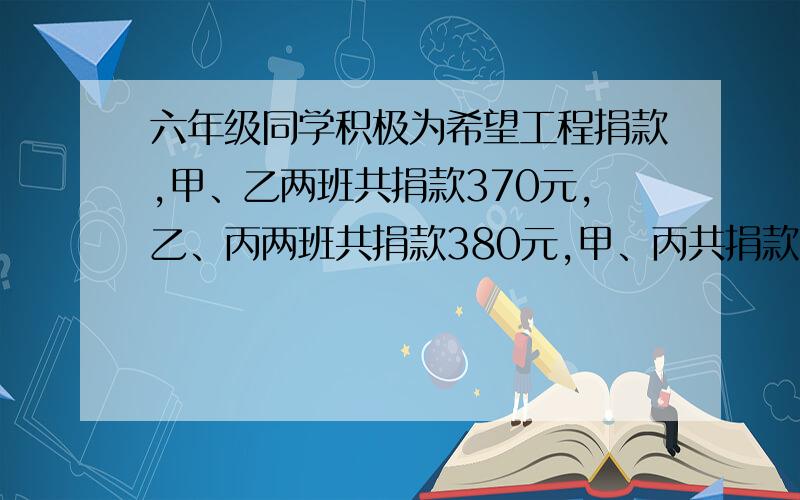 六年级同学积极为希望工程捐款,甲、乙两班共捐款370元,乙、丙两班共捐款380元,甲、丙共捐款350元问这三个班各捐款多少元请解释一下最好有过程