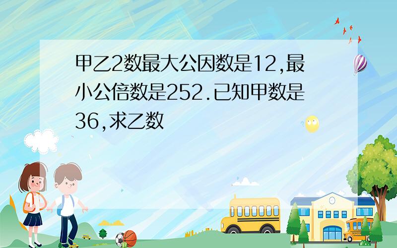 甲乙2数最大公因数是12,最小公倍数是252.已知甲数是36,求乙数