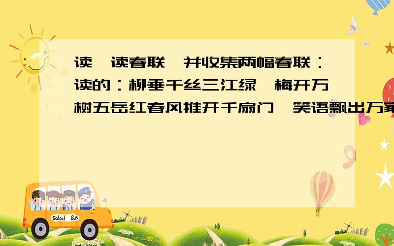 读一读春联,并收集两幅春联：读的：柳垂千丝三江绿,梅开万树五岳红春风推开千扇门,笑语飘出万家窗何处寻春鸟语花香鱼跃,几时问福家祥人寿年丰补充：（两幅）