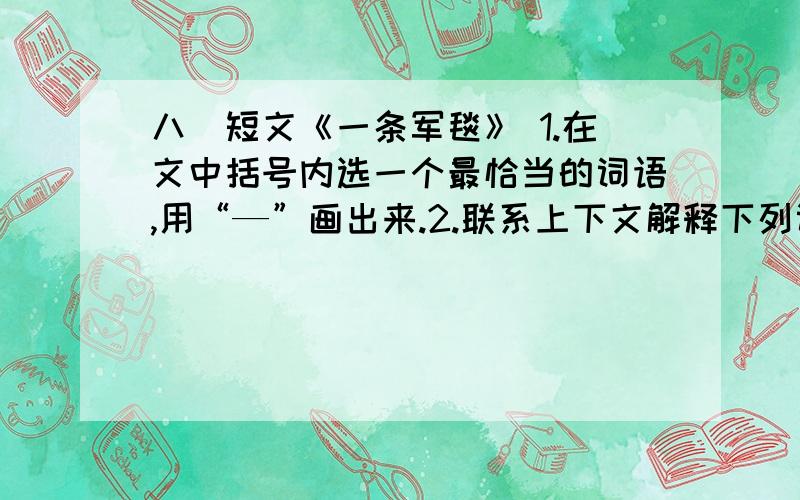 八．短文《一条军毯》 1.在文中括号内选一个最恰当的词语,用“—”画出来.2.联系上下文解释下列词语的 0 | 离问题结束还有 14 天 23 小时 | 提问者：284847042 八．短文《一条军毯》1.在文中