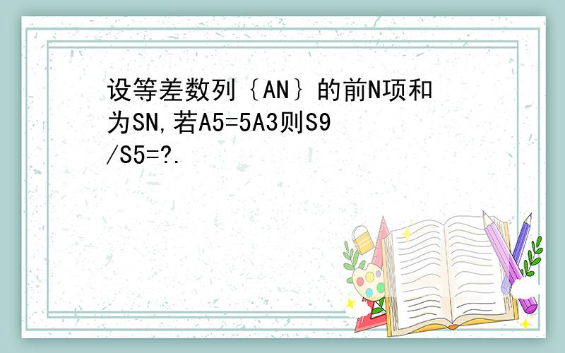 设等差数列｛AN｝的前N项和为SN,若A5=5A3则S9/S5=?.