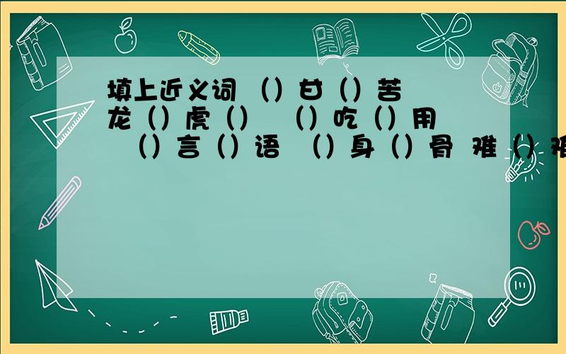 填上近义词 （）甘（）苦  龙（）虎（）  （）吃（）用  （）言（）语  （）身（）骨  难（）难（）