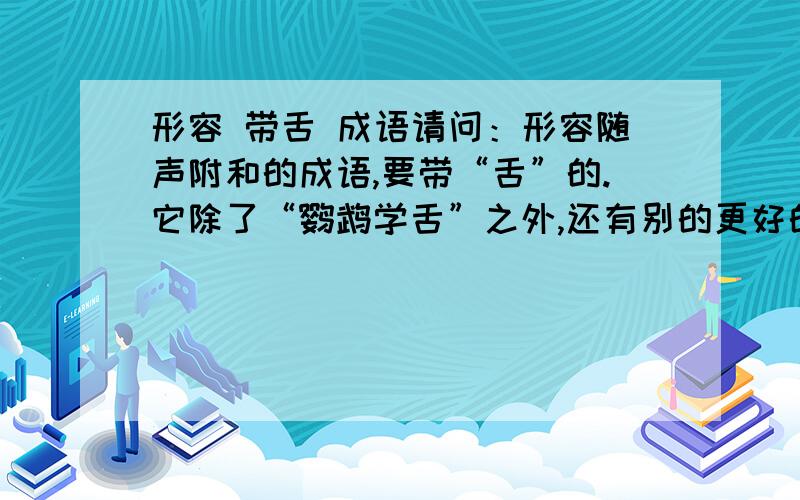 形容 带舌 成语请问：形容随声附和的成语,要带“舌”的.它除了“鹦鹉学舌”之外,还有别的更好的成语吗?