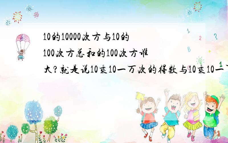 10的10000次方与10的100次方总和的100次方谁大?就是说10乘10一万次的得数与10乘10一百次的得数再乘10一百次的得数 谁大 还是一样大呢?我想是不是一样大呢?错 你们还是没搞懂后者是什么意思