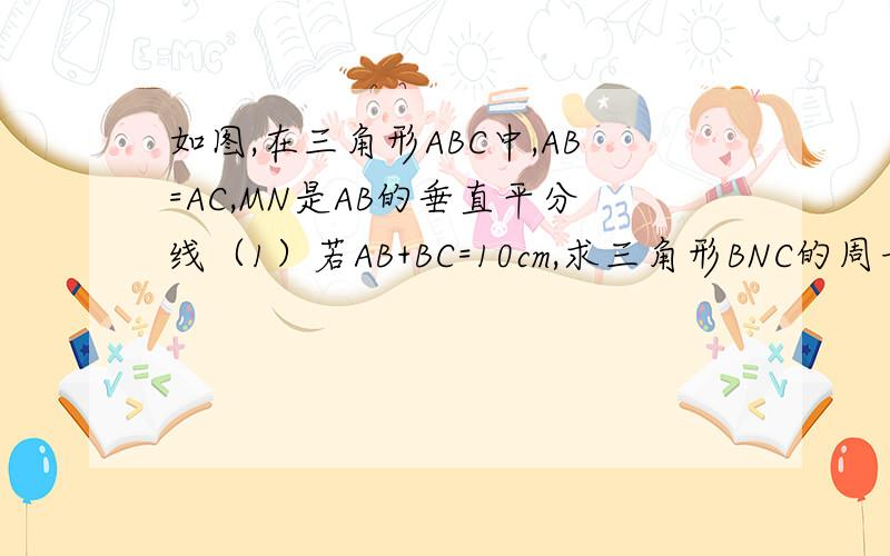 如图,在三角形ABC中,AB=AC,MN是AB的垂直平分线（1）若AB+BC=10cm,求三角形BNC的周长（2）若三角形BNC的周长为20cm,BC=8cm,求AB的长度