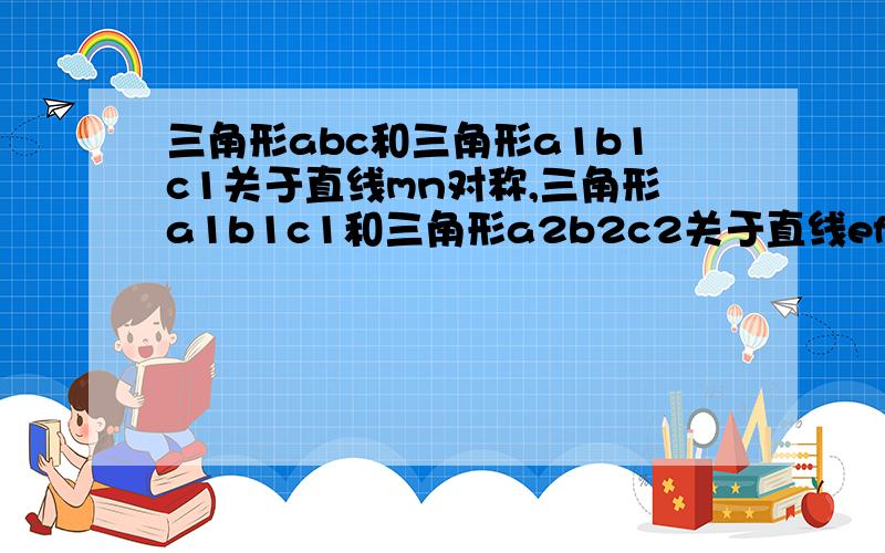 三角形abc和三角形a1b1c1关于直线mn对称,三角形a1b1c1和三角形a2b2c2关于直线ef对