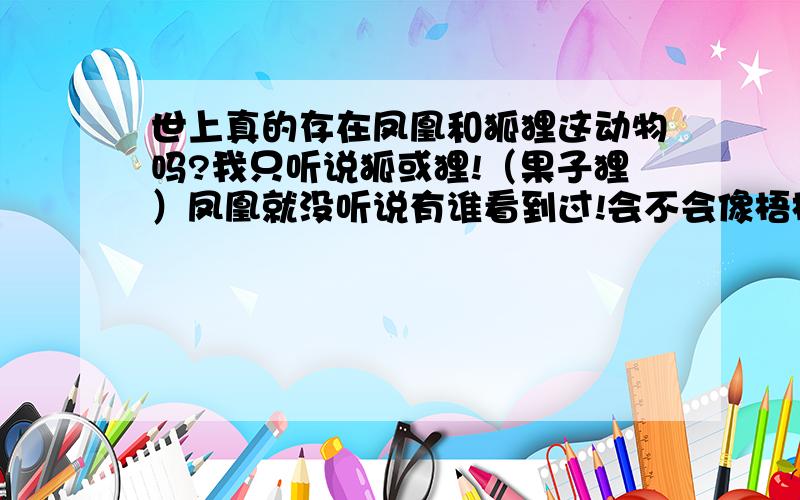 世上真的存在凤凰和狐狸这动物吗?我只听说狐或狸!（果子狸）凤凰就没听说有谁看到过!会不会像梧桐雌雄异株一样啊?因为一首名曲叫做《凤求凰》,狐狸也不会会是这样啊!那果子狸之类又