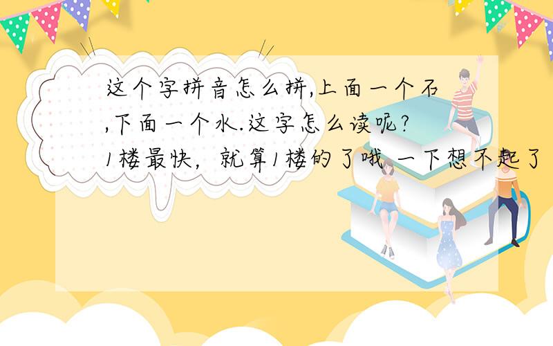 这个字拼音怎么拼,上面一个石,下面一个水.这字怎么读呢?1楼最快，就算1楼的了哦 一下想不起了 呵呵