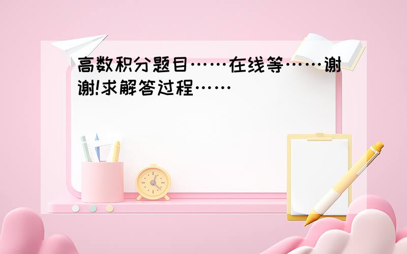 高数积分题目……在线等……谢谢!求解答过程……