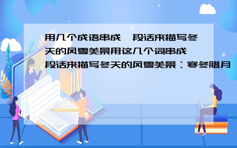 用几个成语串成一段话来描写冬天的风雪美景用这几个词串成一段话来描写冬天的风雪美景：寒冬腊月、北国风光、风刀霜剑、塞外边疆、漫天飞舞、纷纷扬扬、雪照云光、狂风暴雪、雪上