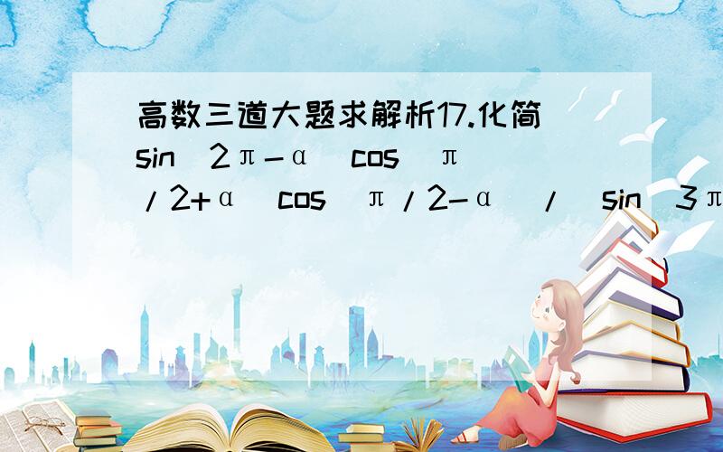 高数三道大题求解析17.化简sin(2π-α)cos(π/2+α)cos(π/2-α)/[sin(3π-α)sin(-π-α)sin(π/2+α)]=多少?18.若cos(α+π/3)=4/5,α∈（0,π/2）,则cosα=多少?19.已知函数f(x)=1+√2cos(2x-π/4)/[sin(x+π/2)](1)求f（x）的定义