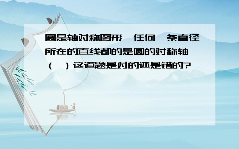 圆是轴对称图形,任何一条直径所在的直线都的是圆的对称轴 （ ）这道题是对的还是错的?