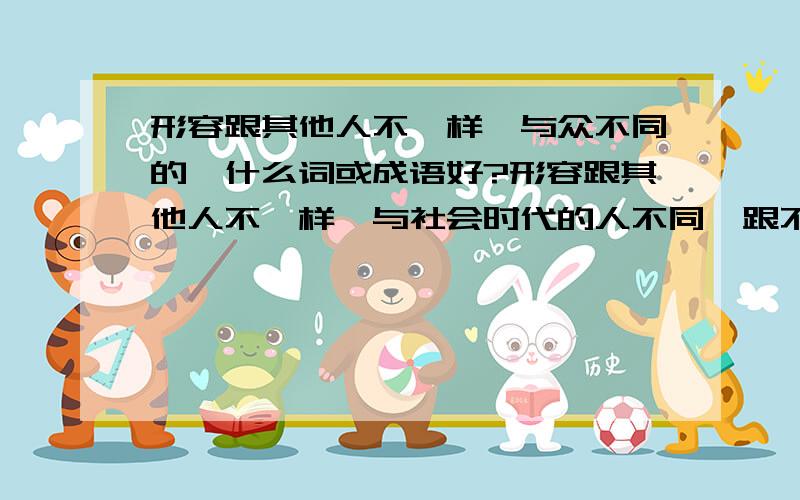 形容跟其他人不一样,与众不同的,什么词或成语好?形容跟其他人不一样,与社会时代的人不同,跟不上时代,与众不同的,用什么词或成语形容好?别与众不同这个词.