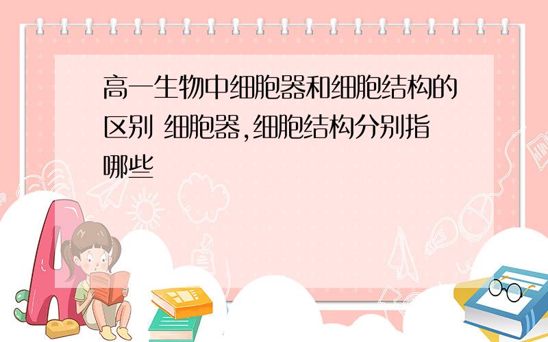 高一生物中细胞器和细胞结构的区别 细胞器,细胞结构分别指哪些