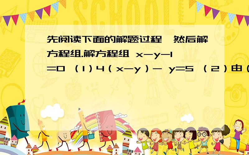 先阅读下面的解题过程,然后解方程组.解方程组 x-y-1=0 （1）4（x-y）- y=5 （2）由（1）,得x-y=1 （3）把（3）代入（2）,得4 * 1 - y = 5解得：x=0y= -1这种解法称为“整体代入法”.请你运用此法解下