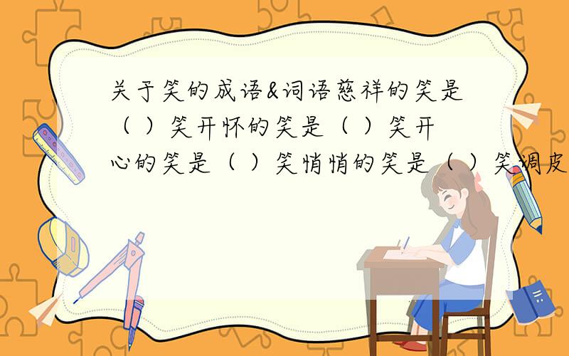 关于笑的成语&词语慈祥的笑是（ ）笑开怀的笑是（ ）笑开心的笑是（ ）笑悄悄的笑是（ ）笑调皮的笑是（ ）笑无可奈何是（ ）笑关于笑的成语：________ ________________ ________