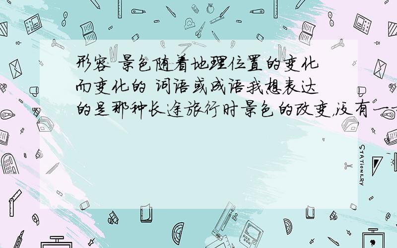 形容 景色随着地理位置的变化而变化的 词语或成语我想表达的是那种长途旅行时景色的改变，没有一步一景那么频繁