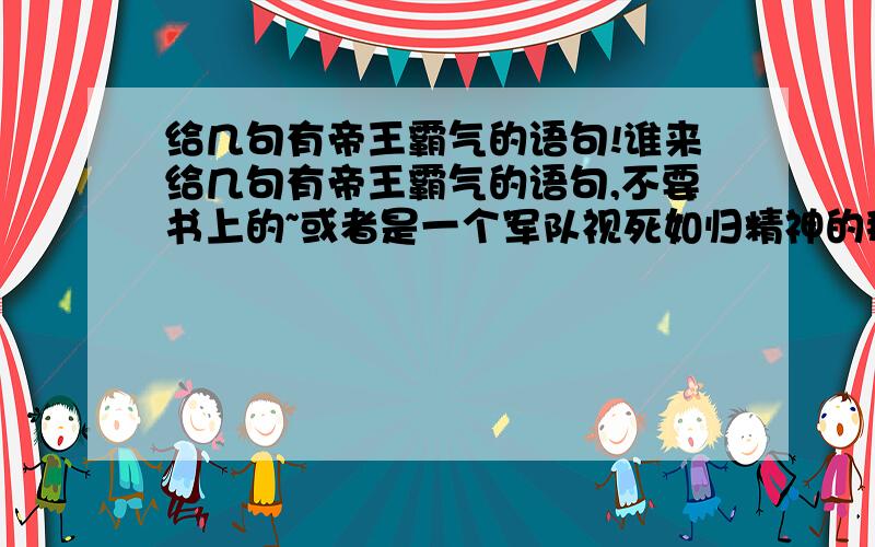 给几句有帝王霸气的语句!谁来给几句有帝王霸气的语句,不要书上的~或者是一个军队视死如归精神的那种~