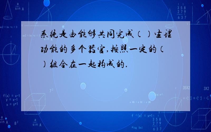 系统是由能够共同完成（）生理功能的多个器官,按照一定的（）组合在一起构成的.