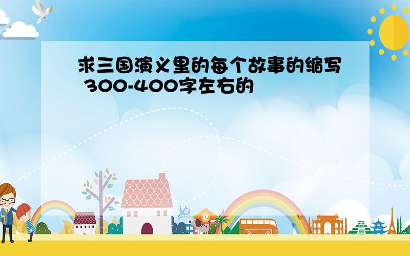 求三国演义里的每个故事的缩写 300-400字左右的