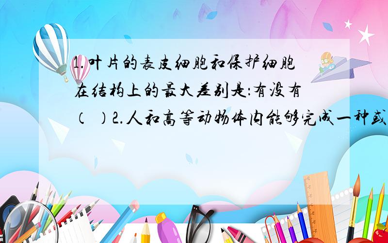 1.叶片的表皮细胞和保护细胞在结构上的最大差别是：有没有（ ）2.人和高等动物体内能够完成一种或几种生理功能的多个（ ）按照一定的次序组合在一起构成系统,包括 哪8大系统组成?