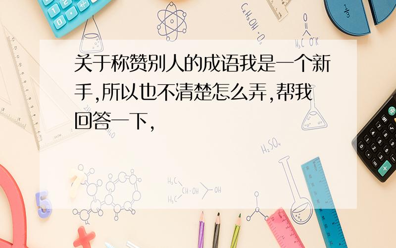 关于称赞别人的成语我是一个新手,所以也不清楚怎么弄,帮我回答一下,