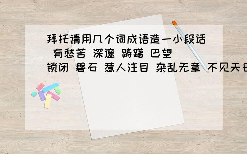 拜托请用几个词成语造一小段话 有愁苦 深邃 踌躇 巴望 锁闭 磐石 惹人注目 杂乱无章 不见天日   不要太长也不要太少  谢谢各位啦!好的话我加分!速度啊!