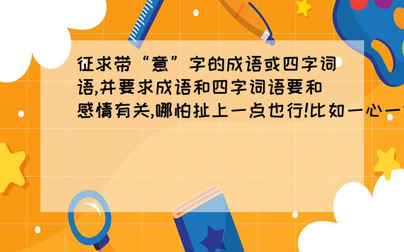 征求带“意”字的成语或四字词语,并要求成语和四字词语要和感情有关,哪怕扯上一点也行!比如一心一意之类的,要所有的!越多越好!也可以是自己创的谁说得顺的,比如专情专意,好的话我加