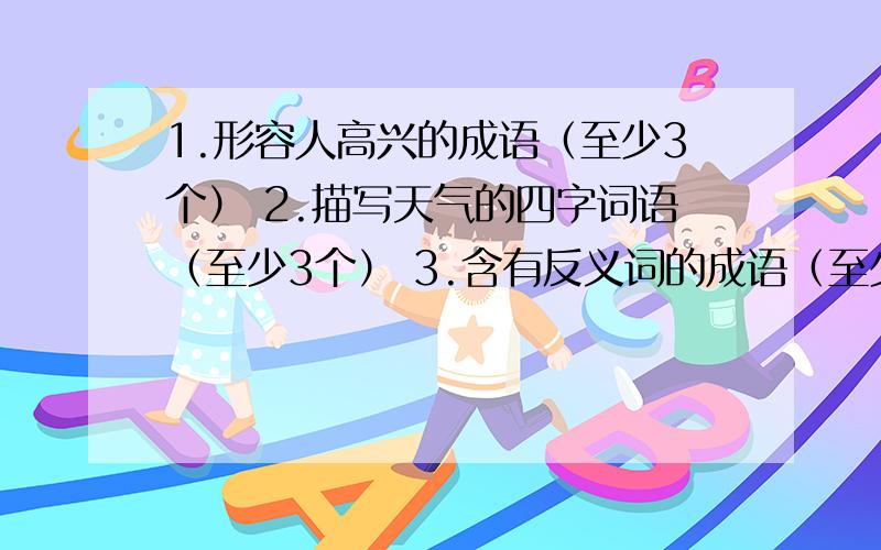 1.形容人高兴的成语（至少3个） 2.描写天气的四字词语（至少3个） 3.含有反义词的成语（至少1.形容人高兴的成语（至少3个）2.描写天气的四字词语（至少3个）3.含有反义词的成语（至少3个