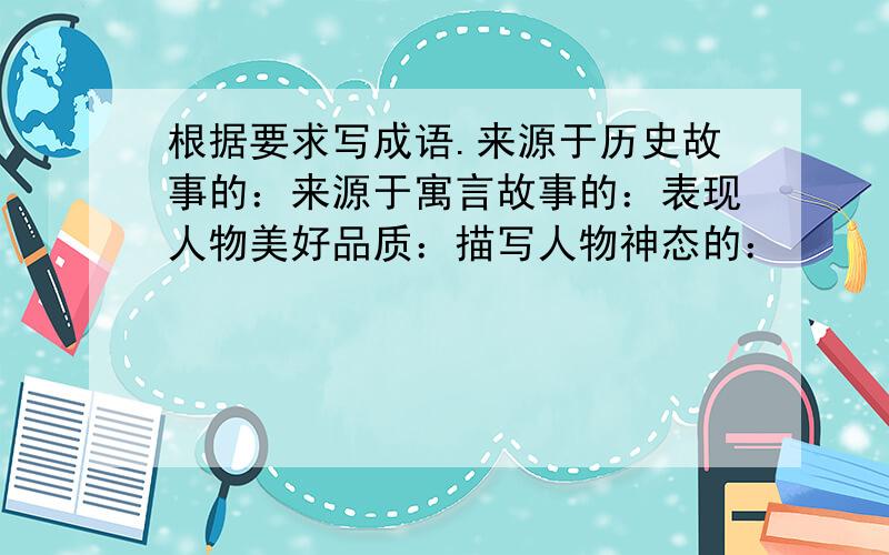 根据要求写成语.来源于历史故事的：来源于寓言故事的：表现人物美好品质：描写人物神态的：