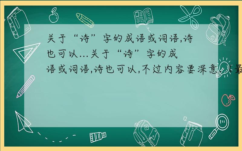 关于“诗”字的成语或词语,诗也可以...关于“诗”字的成语或词语,诗也可以,不过内容要深意.（最好是生活中没有的诗词）在9月23日21：00之前回答,如果所答的答案好就提高悬赏!