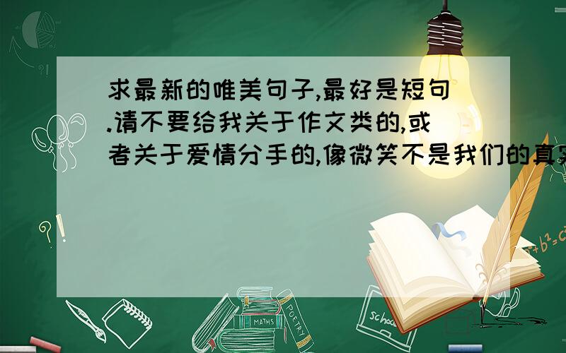 求最新的唯美句子,最好是短句.请不要给我关于作文类的,或者关于爱情分手的,像微笑不是我们的真实,流泪不是我们的心情.当风筝厌倦了天空,是否就会义无返顾的坠入大海?之类的都可以.最