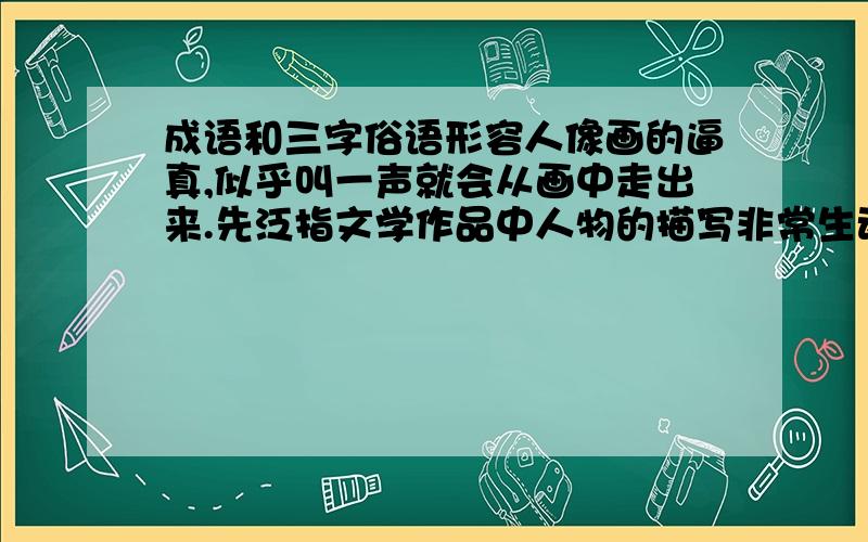 成语和三字俗语形容人像画的逼真,似乎叫一声就会从画中走出来.先泛指文学作品中人物的描写非常生动.三字俗语.风往那边吹,就往哪边倒.