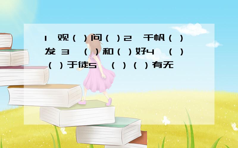 1、观（）问（）2、千帆（）发 3、（）和（）好4、（）（）于徒5、（）（）有无