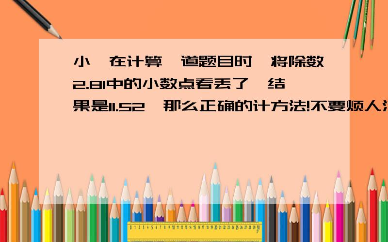 小娟在计算一道题目时,将除数2.81中的小数点看丢了,结果是11.52,那么正确的计方法!不要烦人滴哦,急