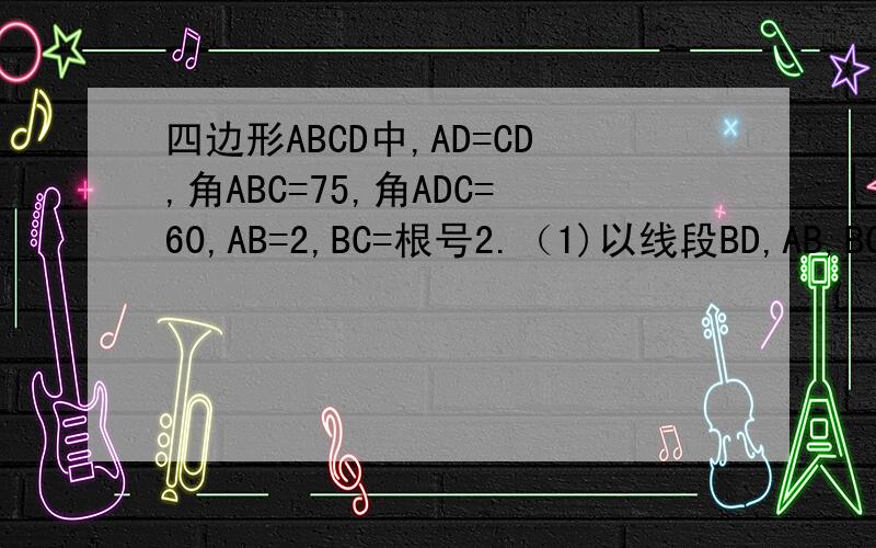 四边形ABCD中,AD=CD,角ABC=75,角ADC=60,AB=2,BC=根号2.（1)以线段BD,AB,BC作为三角形三边.则这个三角形为（）要过程 ；求BD边所对的角的度数 （2）求四边形ABCD面积