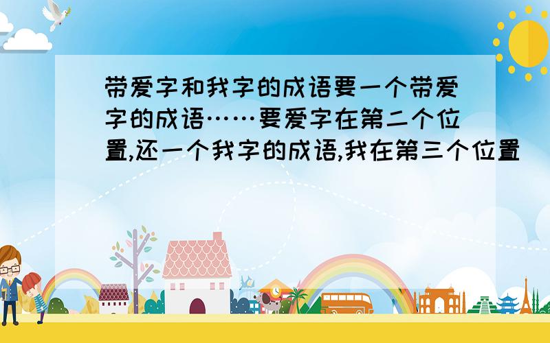 带爱字和我字的成语要一个带爱字的成语……要爱字在第二个位置,还一个我字的成语,我在第三个位置