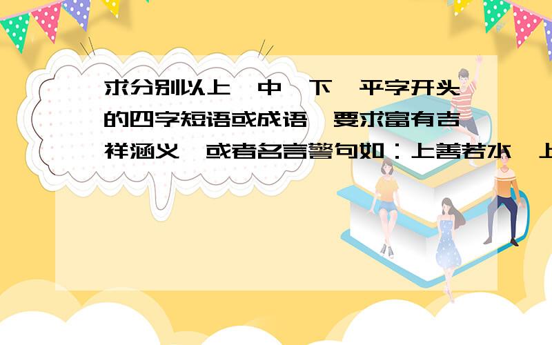 求分别以上、中,下、平字开头的四字短语或成语,要求富有吉祥涵义,或者名言警句如：上善若水,上下求索,下不为例.实在不行,用不着必须以这四字开头.又如：平安如意。