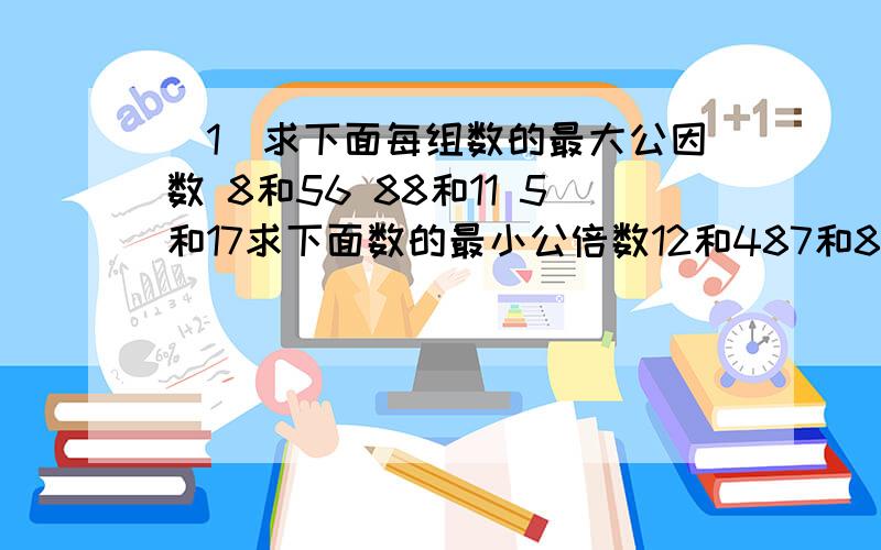 （1）求下面每组数的最大公因数 8和56 88和11 5和17求下面数的最小公倍数12和487和86 ,24 和36按要求在（ ）里填上合适的数既是2的倍数,也是3的倍数26(　）7（　）244（　）3（　）同时是2.5.3的