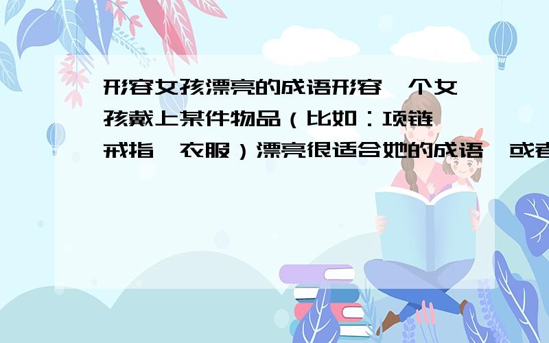 形容女孩漂亮的成语形容一个女孩戴上某件物品（比如：项链,戒指,衣服）漂亮很适合她的成语,或者一句话等.要能感动她.是男生送给女生的.是一个项链,最好能用项链,比喻