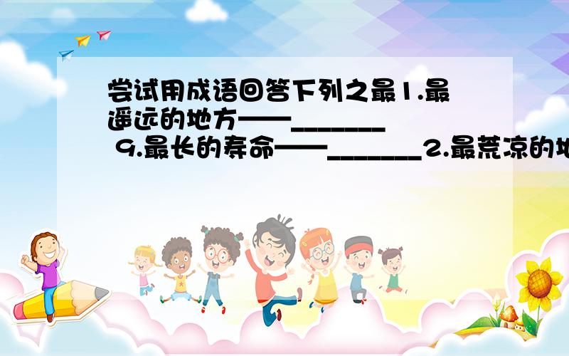 尝试用成语回答下列之最1.最遥远的地方——_______ 9.最长的寿命——_______2.最荒凉的地方——_______ 10.最有学问的人——_______3.最悬殊的区别——_______ 11.最长的腿——_______4.最反常的气候—