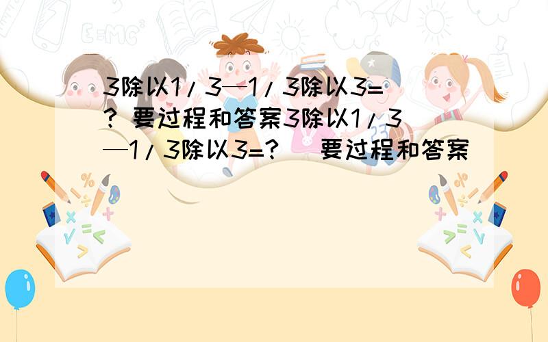 3除以1/3—1/3除以3=? 要过程和答案3除以1/3—1/3除以3=?   要过程和答案