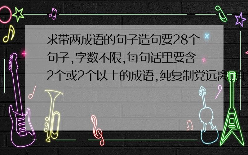 求带两成语的句子造句要28个句子,字数不限,每句话里要含2个或2个以上的成语,纯复制党远离,真有符合要求的别处句子复制也可.2L的诗太棒了~但是我要的是成语造句，像1L这样的，但是1L的只